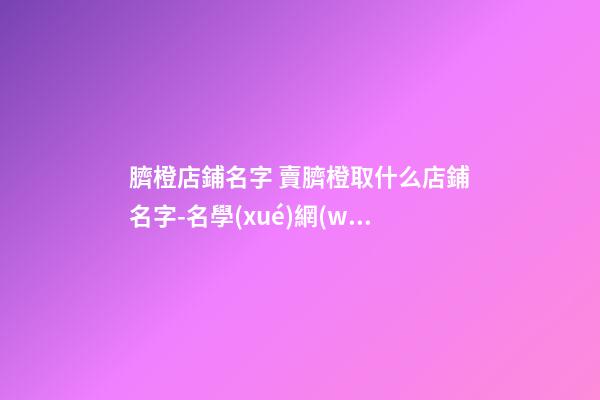 臍橙店鋪名字 賣臍橙取什么店鋪名字-名學(xué)網(wǎng)-第1張-店鋪起名-玄機(jī)派
